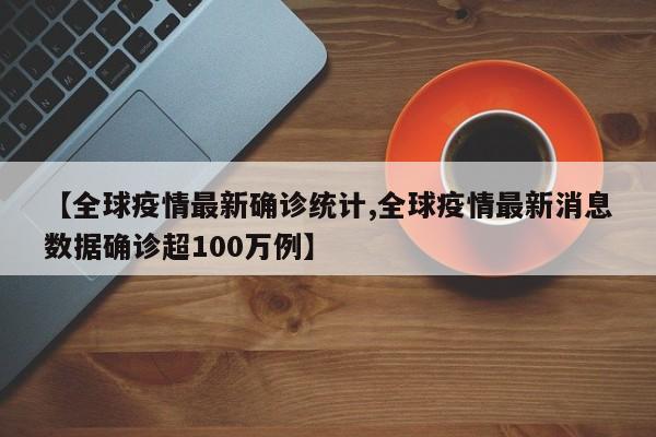【全球疫情最新确诊统计,全球疫情最新消息数据确诊超100万例】