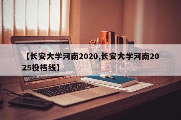 【长安大学河南2020,长安大学河南2025投档线】