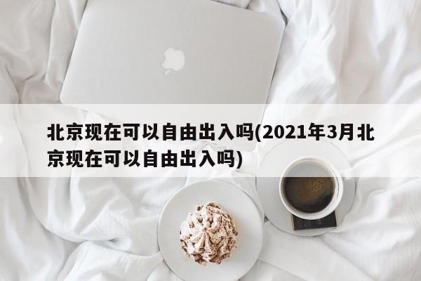 北京现在可以自由出入吗(2021年3月北京现在可以自由出入吗)