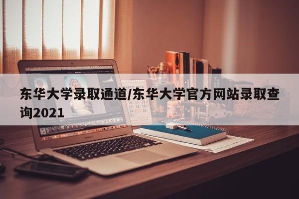 东华大学录取通道/东华大学官方网站录取查询2021