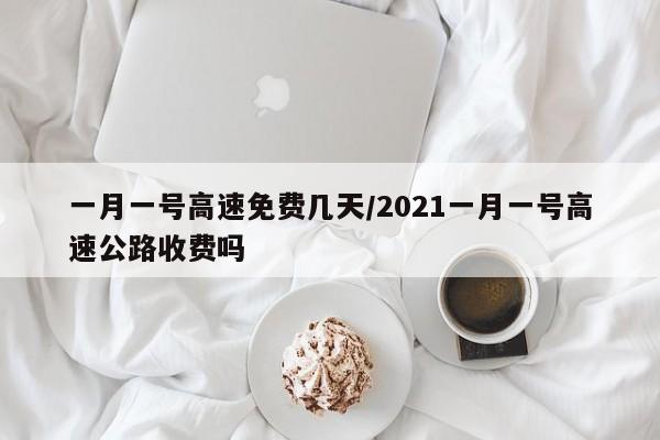 一月一号高速免费几天/2021一月一号高速公路收费吗