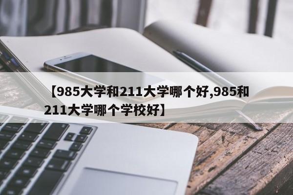【985大学和211大学哪个好,985和211大学哪个学校好】