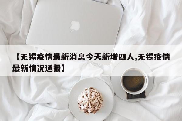 【无锡疫情最新消息今天新增四人,无锡疫情最新情况通报】