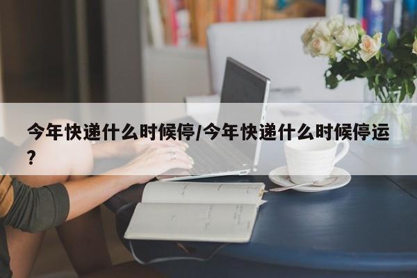 今年快递什么时候停/今年快递什么时候停运?