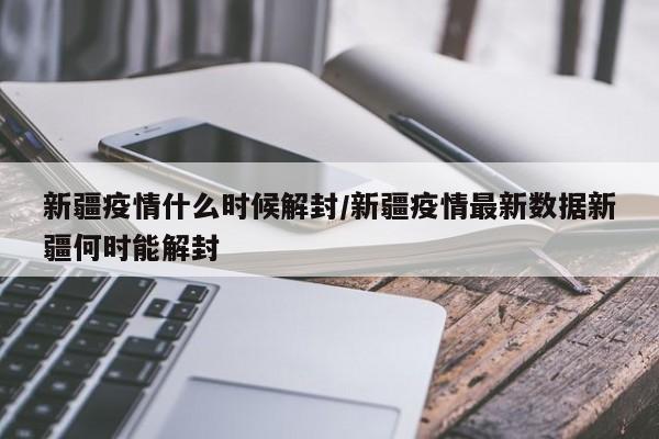 新疆疫情什么时候解封/新疆疫情最新数据新疆何时能解封
