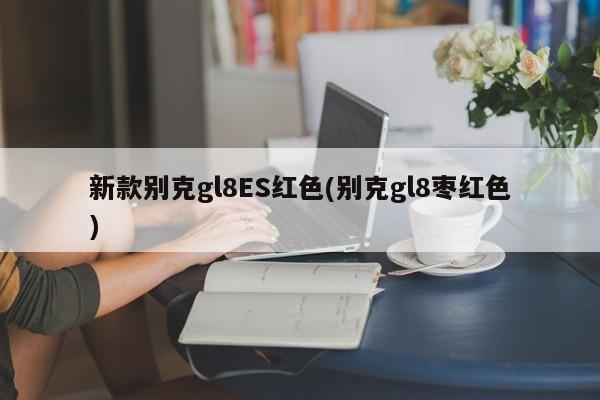 新款别克gl8ES红色(别克gl8枣红色)