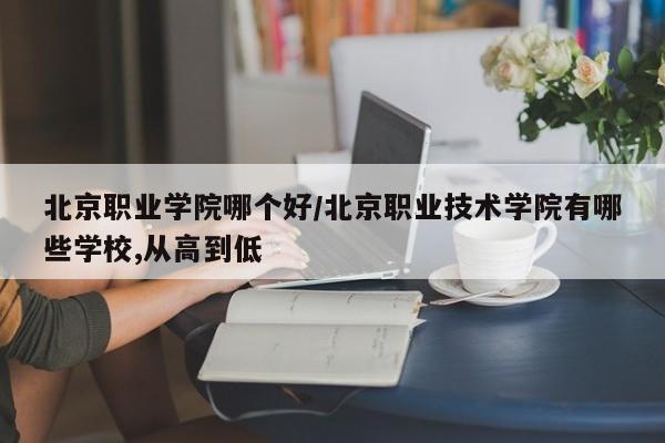 北京职业学院哪个好/北京职业技术学院有哪些学校,从高到低