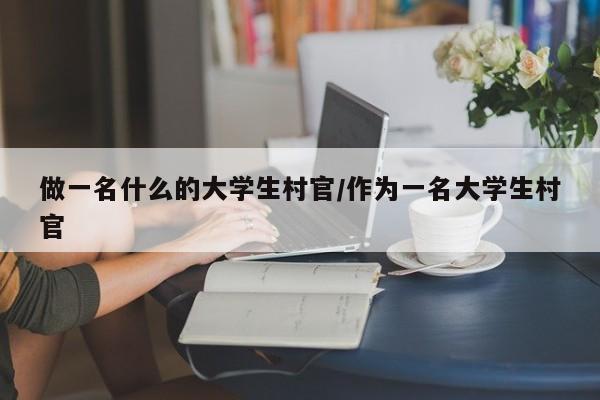 做一名什么的大学生村官/作为一名大学生村官