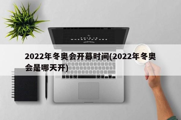 2022年冬奥会开幕时间(2022年冬奥会是哪天开)