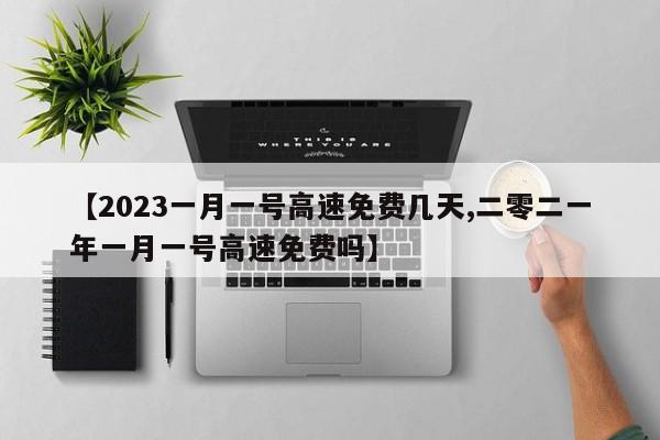 【2023一月一号高速免费几天,二零二一年一月一号高速免费吗】