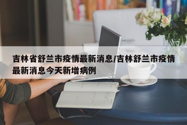 吉林省舒兰市疫情最新消息/吉林舒兰市疫情最新消息今天新增病例