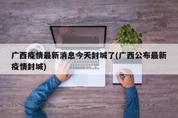 广西疫情最新消息今天封城了(广西公布最新疫情封城)