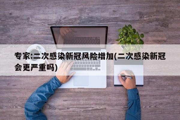 专家:二次感染新冠风险增加(二次感染新冠会更严重吗)