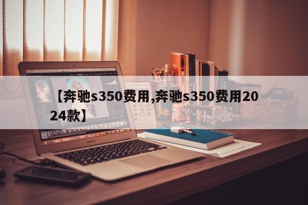 【奔驰s350费用,奔驰s350费用2024款】
