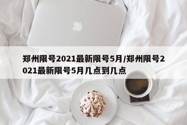 郑州限号2021最新限号5月/郑州限号2021最新限号5月几点到几点