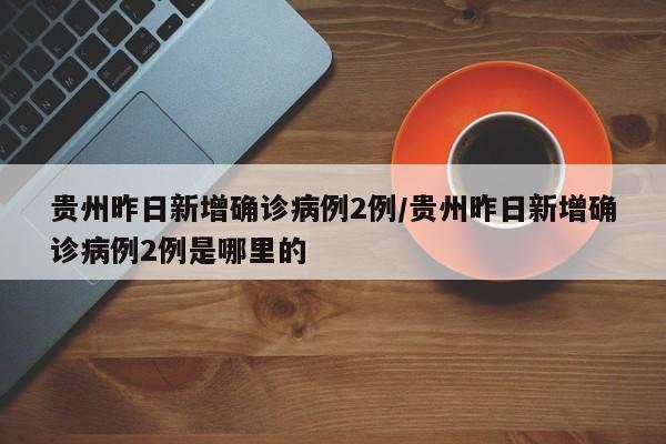 贵州昨日新增确诊病例2例/贵州昨日新增确诊病例2例是哪里的