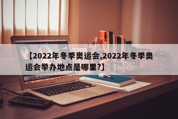 【2022年冬季奥运会,2022年冬季奥运会举办地点是哪里?】