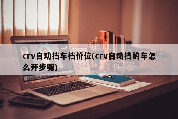 crv自动挡车档价位(crv自动挡的车怎么开步骤)