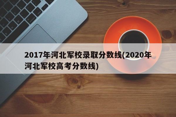 2017年河北军校录取分数线(2020年河北军校高考分数线)