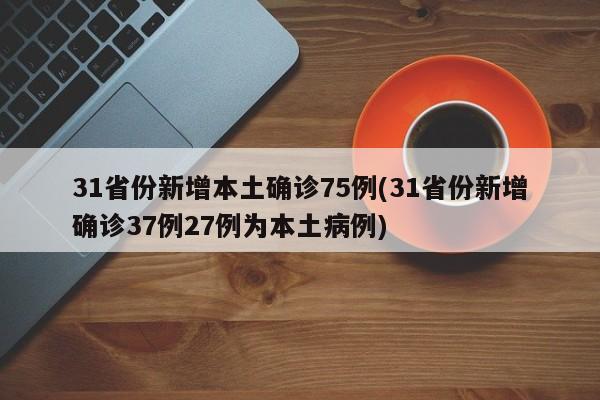 31省份新增本土确诊75例(31省份新增确诊37例27例为本土病例)