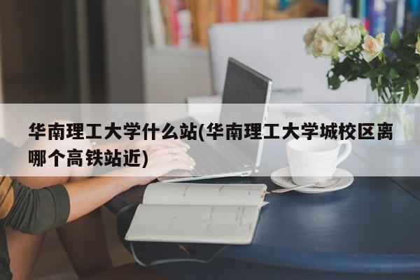 华南理工大学什么站(华南理工大学城校区离哪个高铁站近)