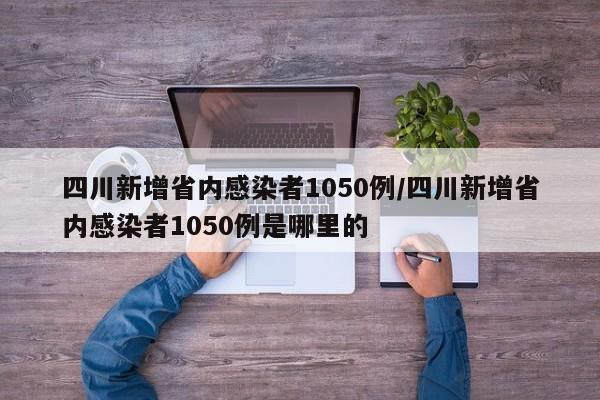 四川新增省内感染者1050例/四川新增省内感染者1050例是哪里的