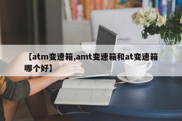 【atm变速箱,amt变速箱和at变速箱哪个好】