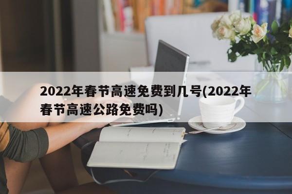 2022年春节高速免费到几号(2022年春节高速公路免费吗)