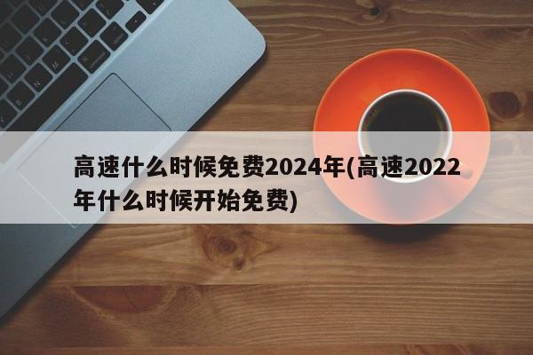 高速什么时候免费2024年(高速2022年什么时候开始免费)