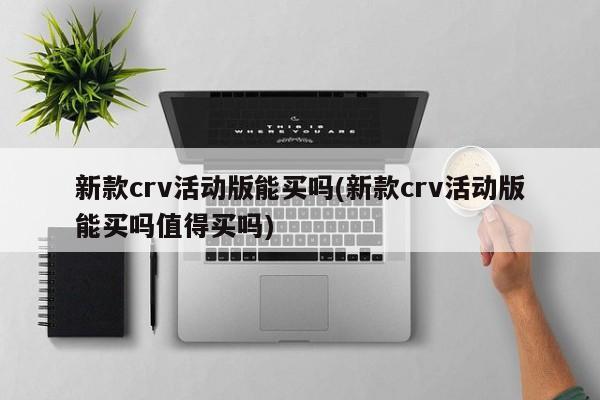新款crv活动版能买吗(新款crv活动版能买吗值得买吗)