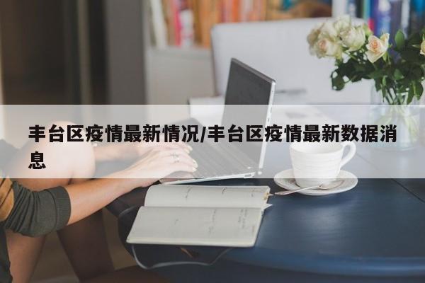 丰台区疫情最新情况/丰台区疫情最新数据消息