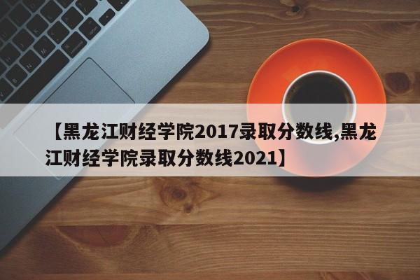 【黑龙江财经学院2017录取分数线,黑龙江财经学院录取分数线2021】