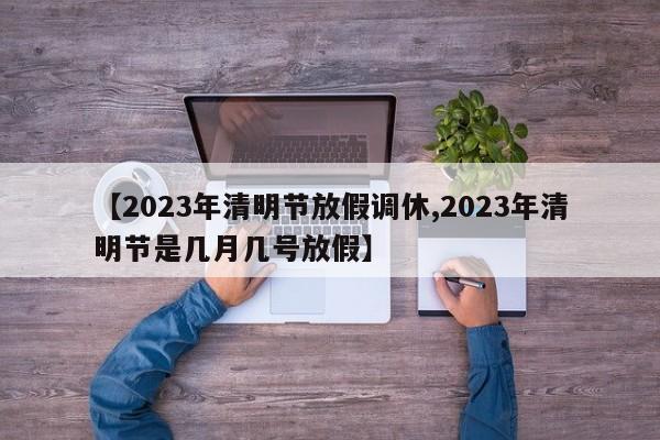 【2023年清明节放假调休,2023年清明节是几月几号放假】