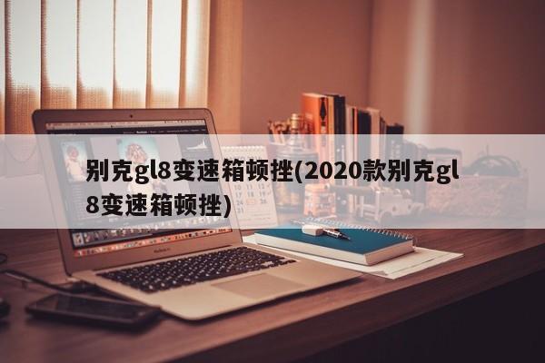 别克gl8变速箱顿挫(2020款别克gl8变速箱顿挫)
