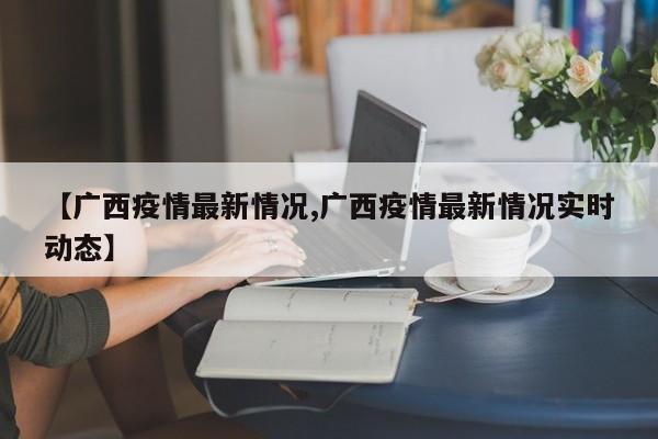 【广西疫情最新情况,广西疫情最新情况实时动态】