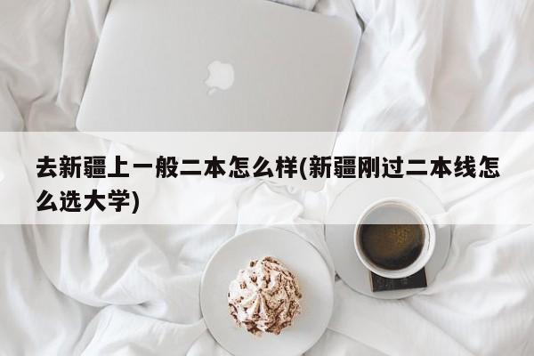 去新疆上一般二本怎么样(新疆刚过二本线怎么选大学)