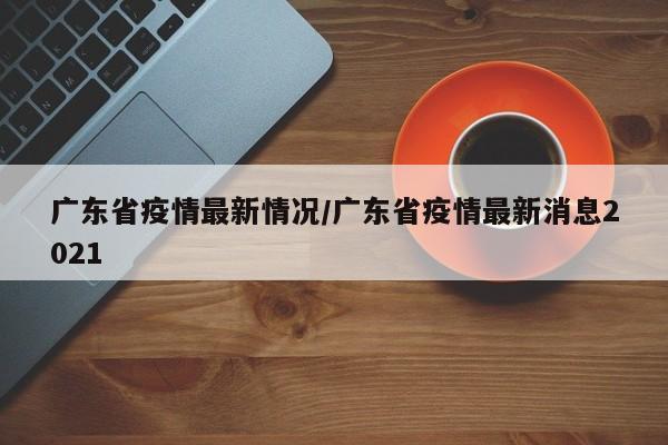 广东省疫情最新情况/广东省疫情最新消息2021