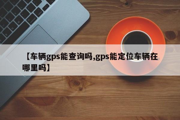 【车辆gps能查询吗,gps能定位车辆在哪里吗】