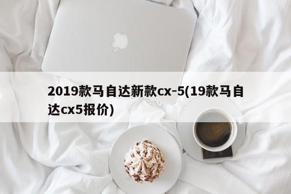 2019款马自达新款cx-5(19款马自达cx5报价)
