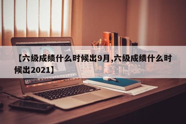 【六级成绩什么时候出9月,六级成绩什么时候出2021】