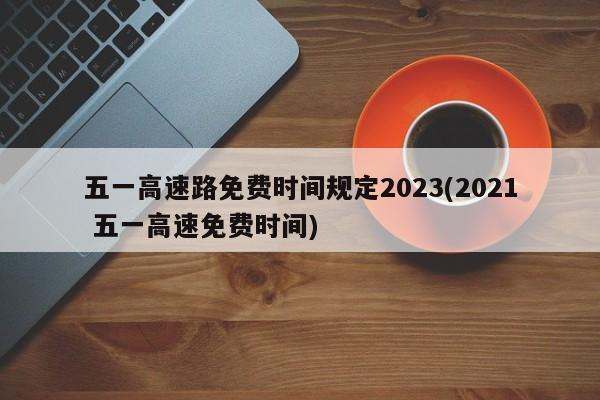 五一高速路免费时间规定2023(2021 五一高速免费时间)