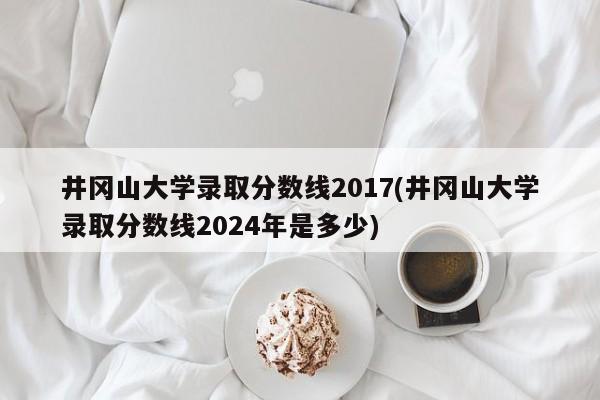 井冈山大学录取分数线2017(井冈山大学录取分数线2024年是多少)