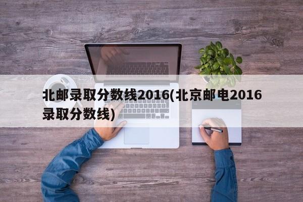 北邮录取分数线2016(北京邮电2016录取分数线)