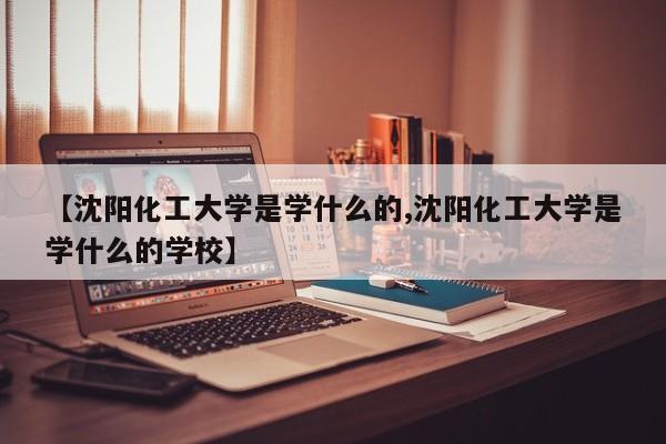 【沈阳化工大学是学什么的,沈阳化工大学是学什么的学校】