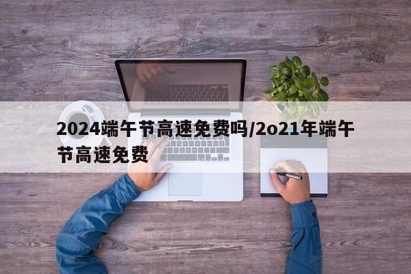 2024端午节高速免费吗/2o21年端午节高速免费