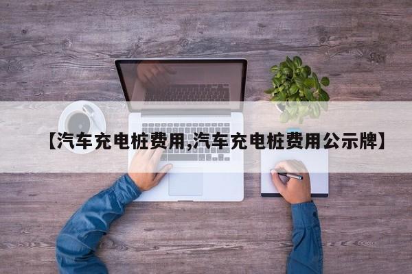 【汽车充电桩费用,汽车充电桩费用公示牌】
