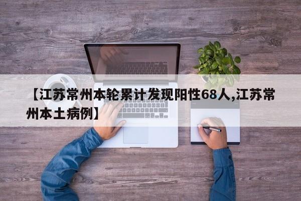 【江苏常州本轮累计发现阳性68人,江苏常州本土病例】