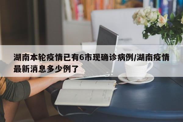 湖南本轮疫情已有6市现确诊病例/湖南疫情最新消息多少例了