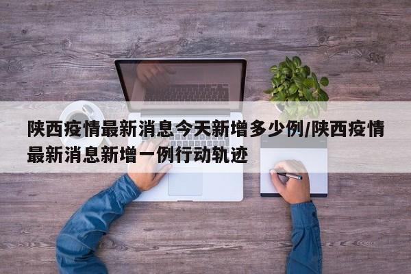 陕西疫情最新消息今天新增多少例/陕西疫情最新消息新增一例行动轨迹