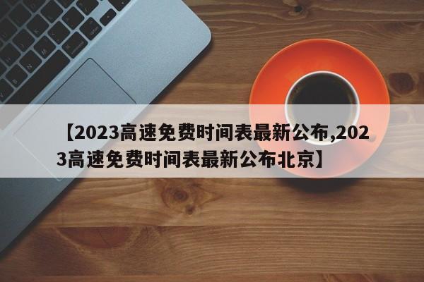 【2023高速免费时间表最新公布,2023高速免费时间表最新公布北京】